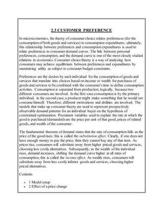 2.3 CUSTOMER PREFERENCE
In microeconomics, the theory of consumer choice relates preferences (for the
consumption of both goods and services) to consumption expenditures; ultimately,
this relationship between preferences and consumption expenditures is used to
relate preferences to consumer demand curves. The link between personal
preferences, consumption, and the demand curve is one of the most closely studied
relations in economics. Consumer choice theory is a way of analyzing how
consumers may achieve equilibrium between preferences and expenditures by
maximizing utility as subject to consumer budget constraints.
Preferences are the desires by each individual for the consumption of goods and
services that translate into choices based on income or wealth for purchases of
goods and services to be combined with the consumer's time to define consumption
activities. Consumption is separated from production, logically, because two
different consumers are involved. In the first case consumption is by the primary
individual; in the second case, a producermight make something that he would not
consume himself. Therefore, different motivations and abilities are involved. The
models that make up consumer theory are used to represent prospectively
observable demand patterns for an individual buyer on the hypothesis of
constrained optimization. Prominent variables used to explain the rate at which the
good is purchased (demanded) are the price per unit of that good, prices of related
goods, and wealth of the consumer.
The fundamental theorem of demand states that the rate of consumption falls as the
price of the good rises; this is called the substitution effect. Clearly, if one does not
have enough money to pay the price, then they cannot buy any of that item. As
prices rise, consumers will substitute away from higher priced goods and services,
choosing less costly alternatives. Subsequently, as the wealth of the individual
rises, demand increases, shifting the demand curve higher at all rates of
consumption; this is called the income effect. As wealth rises, consumers will
substitute away from less costly inferior goods and services, choosing higher
priced alternatives.
Contents
 1 Model setup
 2 Effect of a price change
 