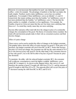 However, it is not necessary that numbers be used - any indexing system would
suffice - colors for example. The advantage of numbers is that their use makes the
math simpler. Numbers used to index indifference curves have no cardinal
significance. Forexample if three indifference curves are labeled 1, 4, and 16
respectively that means nothing more than the bundles "on" indifference curve 4
are more preferred than the bundles "on" indifference curve I. The fact that the
index number is a multiple of another is of no significance. For example, the
bundles of good on 4 does not mean that they are four times more satisfying than
those on 1. As noted they merely mean they are more satisfying.
Income effect and price effect deal with how the change in price of a commodity
changes the consumption of the good. The theory of consumer choice examines the
trade-offs and decisions people make in their role as consumers as prices and their
income changes.
Effect of a price change
These curves can be used to predict the effect of changes to the budget constraint.
The graphic below shows the effect of a price increase for good Y. If the price of Y
increases, the budget constraint will pivot from BC2 to BC1. Notice that because
the price of X does not change, the consumer can still buy the same amount of X if
he or she chooses to buy only good X. On the other hand, if the consumer chooses
to buy only good Y, he or she will be able to buy less of good Y because its price
has increased.
To maximize the utility with the reduced budget constraint, BC1, the consumer
will re-allocate consumption to reach the highest available indifference curve
which BC1 is tangent to. As shown on the diagram below, that curve is I1, and
therefore the amount of good Y bought will shift from Y2 to Y1, and the amount of
good X bought to shift from X2 to X1. The oppositeeffect will occurif the price of
Y decreases causing the shift from BC2 to BC3, and I2 to I3.
 