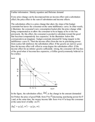 Further information: Slutsky equation and Hicksian demand
Every price change can be decomposed into an income effect and a substitution
effect; the price effect is the sum of substitution and income effects.
The substitution effect is a price change that alters the slope of the budget
constraint but leaves the consumer on the same indifference curve. In other words,
it illustrates the consumer's new consumption basket after the price change while
being compensated as to allow the consumer to be as happy as he or she was
previously. By this effect, the consumer is posited to substitute toward the good
that becomes comparatively less expensive. In the illustration below this
correspondsto an imaginary budget constraint denoted SC being tangent to the
indifference curve I1. Then the income effect from the rise in purchasing power
from a price fall reinforces the substitution effect. If the good is an inferior good,
then the income effect will offset in some degree the substitution effect. If the
income effect for an inferior good is sufficiently strong, the consumer will buy less
of the good when it becomes less expensive, a Giffen good (commonly believed to
be a rarity).
In the figure, the substitution effect, , is the change in the amount demanded
for when the price of good falls from to (increasing purchasing power for
) and, at the same time, the money income falls from to to keep the consumer
at the same level of utility on :
 
