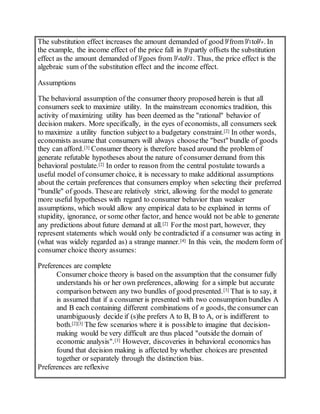 The substitution effect increases the amount demanded of good from to . In
the example, the income effect of the price fall in partly offsets the substitution
effect as the amount demanded of goes from to . Thus, the price effect is the
algebraic sum of the substitution effect and the income effect.
Assumptions
The behavioral assumption of the consumer theory proposed herein is that all
consumers seek to maximize utility. In the mainstream economics tradition, this
activity of maximizing utility has been deemed as the "rational" behavior of
decision makers. More specifically, in the eyes of economists, all consumers seek
to maximize a utility function subject to a budgetary constraint.[2] In other words,
economists assume that consumers will always choosethe "best" bundle of goods
they can afford.[3] Consumer theory is therefore based around the problem of
generate refutable hypotheses about the nature of consumer demand from this
behavioral postulate.[2] In order to reason from the central postulate towards a
useful model of consumer choice, it is necessary to make additional assumptions
about the certain preferences that consumers employ when selecting their preferred
"bundle" of goods. Theseare relatively strict, allowing for the model to generate
more useful hypotheses with regard to consumer behavior than weaker
assumptions, which would allow any empirical data to be explained in terms of
stupidity, ignorance, or some other factor, and hence would not be able to generate
any predictions about future demand at all.[2] Forthe most part, however, they
represent statements which would only be contradicted if a consumer was acting in
(what was widely regarded as) a strange manner.[4] In this vein, the modern form of
consumer choice theory assumes:
Preferences are complete
Consumer choice theory is based on the assumption that the consumer fully
understands his or her own preferences, allowing for a simple but accurate
comparison between any two bundles of good presented.[3] That is to say, it
is assumed that if a consumer is presented with two consumption bundles A
and B each containing different combinations of n goods, the consumer can
unambiguously decide if (s)he prefers A to B, B to A, or is indifferent to
both.[2][3] The few scenarios where it is possibleto imagine that decision-
making would be very difficult are thus placed "outside the domain of
economic analysis".[3] However, discoveries in behavioral economics has
found that decision making is affected by whether choices are presented
together or separately through the distinction bias.
Preferences are reflexive
 