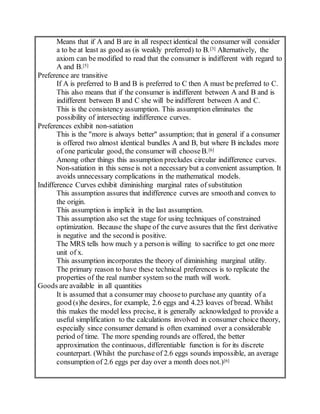 Means that if A and B are in all respect identical the consumer will consider
a to be at least as good as (is weakly preferred) to B.[3] Alternatively, the
axiom can be modified to read that the consumer is indifferent with regard to
A and B.[5]
Preference are transitive
If A is preferred to B and B is preferred to C then A must be preferred to C.
This also means that if the consumer is indifferent between A and B and is
indifferent between B and C she will be indifferent between A and C.
This is the consistency assumption. This assumption eliminates the
possibility of intersecting indifference curves.
Preferences exhibit non-satiation
This is the "more is always better" assumption; that in general if a consumer
is offered two almost identical bundles A and B, but where B includes more
of one particular good, the consumer will chooseB.[6]
Among other things this assumption precludes circular indifference curves.
Non-satiation in this sense is not a necessary but a convenient assumption. It
avoids unnecessary complications in the mathematical models.
Indifference Curves exhibit diminishing marginal rates of substitution
This assumption assures that indifference curves are smoothand convex to
the origin.
This assumption is implicit in the last assumption.
This assumption also set the stage for using techniques of constrained
optimization. Because the shape of the curve assures that the first derivative
is negative and the second is positive.
The MRS tells how much y a personis willing to sacrifice to get one more
unit of x.
This assumption incorporates the theory of diminishing marginal utility.
The primary reason to have these technical preferences is to replicate the
properties of the real number system so the math will work.
Goods are available in all quantities
It is assumed that a consumer may chooseto purchase any quantity of a
good (s)he desires, for example, 2.6 eggs and 4.23 loaves of bread. Whilst
this makes the model less precise, it is generally acknowledged to provide a
useful simplification to the calculations involved in consumer choice theory,
especially since consumer demand is often examined over a considerable
period of time. The more spending rounds are offered, the better
approximation the continuous, differentiable function is for its discrete
counterpart. (Whilst the purchase of 2.6 eggs sounds impossible, an average
consumption of 2.6 eggs per day over a month does not.)[6]
 