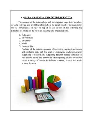 3.1 DATA ANALYSIS AND INTERPRETATION
The purpose of the data analysis and interpretation phase is to transform
the data collected into credible evidence about the development of the intervention
and its performance. It may be helpful to use several of the following five
evaluation of criteria as the basis for analyzing and organizing data.
1. Relevance
2. Effectiveness
3. Efficiency
4. Result
5. Sustainability
Analysis of the data is a process of inspecting cleaning transforming
and modeling data with the goal of discovering useful information
suggesting conclusions and supporting decision making. Data analysis
has multiple facets and approaches encompassing diverse techniques
under a variety of names in different business, science and social
science domains.
 