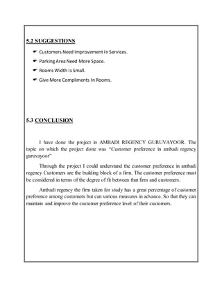 5.2 SUGGESTIONS
 Customers Need improvement In Services.
 Parking Area Need More Space.
 Rooms Width Is Small.
 Give More Compliments In Rooms.
5.3 CONCLUSION
I have done the project in AMBADI REGENCY GURUVAYOOR. The
topic on which the project done was “Customer preference in ambadi regency
guruvayoor”
Through the project I could understand the customer preference in ambadi
regency Customers are the building block of a firm. The customer preference must
be considered in terms of the degree of fit between that firm and customers.
Ambadi regency the firm taken for study has a great percentage of customer
preference among customers but can various measures in advance. So that they can
maintain and improve the customer preference level of their customers.
 