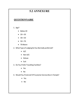 5.2 ANNEXURE
QUESTIONNAIRE
1. Age?
 Below 20
 20 > 30
 30 > 50
 50 > 70
 70 Above
2. What Type of Lodging Do You Normally preferred?
 A/C
 Non A/C
 Deluxe
 Suit
3. Do You Prefer Travelling Facilities?
 Yes
 No
4. Would You Preferred VIP Customer ServiceAlso In Temple?
 Yes
 No
 