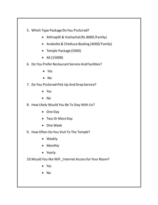 5. Which Type PackageDo You Preferred?
 Athirapilli & Vazhachal(Rs.8000 /Family)
 Anakotta & Chettuva Boating (4000/Family)
 Temple Package(5000)
 All.(15000)
6. Do You Prefer RestaurantService And Facilities?
 Yes
 No
7. Do You Preferred Pick Up And Drop Service?
 Yes
 No
8. How Likely Would You Be To Stay With Us?
 One Day
 Two Or MoreDay
 One Week
9. How Often Do You Visit To The Temple?
 Weekly
 Monthly
 Yearly
10.Would You like Wifi _Internet Access for Your Room?
 Yes
 No
 