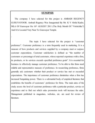 SYNOPSIS
The company I have selected for this project is AMBADI REGENCY
GURUVAYOOR. Ambadi Regency Was Inaugurated By Mr. K V Abdul Kader,
MLA Of Guruvayur On 16th AUGEST 2011 (The Holy Month Of “Vrishchika”)
And It Is Located Very Near To Guruvayur Temple.
.
The topic I have selected for the project is “customer
preference”. Customer preference is a term frequently used in marketing. It is a
measure of how products and services supplied by a company meet or surpass
customer expectations. Customer satisfaction is defined as “the number of
customers or percentage of total customers, whose reported experience with a firm,
its products, or its services exceeds specified preference goals”. It is essential for
business to effectively manage customer preference. To be able to this firms need
reliable and representative measure of preference. In researching preference, firms
generally ask customers whether their product or service has met or exceeded
expectations. The importance of customer preference diminishes when a firm has
increased bargaining power. There is a substantial body of empirical literature that
establishes the benefits of customers’ preference for firms. The main aims of the
study assess the level of customer preference with a particular product, service or
experience and to find out which sales promotion tools will increase the sales.
Management published in magazines, websites, etc. are used for review of
literature.
 