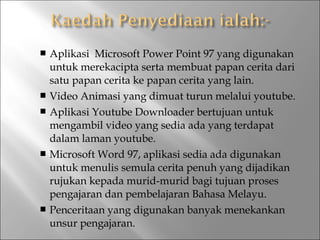 Aplikasi Microsoft Power Point 97 yang digunakan
untuk merekacipta serta membuat papan cerita dari
satu papan cerita ke papan cerita yang lain.
 Video Animasi yang dimuat turun melalui youtube.
 Aplikasi Youtube Downloader bertujuan untuk
mengambil video yang sedia ada yang terdapat
dalam laman youtube.
 Microsoft Word 97, aplikasi sedia ada digunakan
untuk menulis semula cerita penuh yang dijadikan
rujukan kepada murid-murid bagi tujuan proses
pengajaran dan pembelajaran Bahasa Melayu.
 Penceritaan yang digunakan banyak menekankan
unsur pengajaran.


 