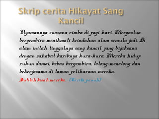 



Nyamannya suasana rimba di pagi hari. Mergastua
bergembira menikmati keindahan alam semula jadi. Di
alam inilah tinggalnya sang kancil yang bijaksana
dengan sahabat karibnya kura-kura. Mereka hidup
rukun damai, bebas bergembira, tolong-menolong dan
bekerjasama di taman peliharaan mereka.
I
kutilah kisah me re ka. (Ce rita pe nuh)

 