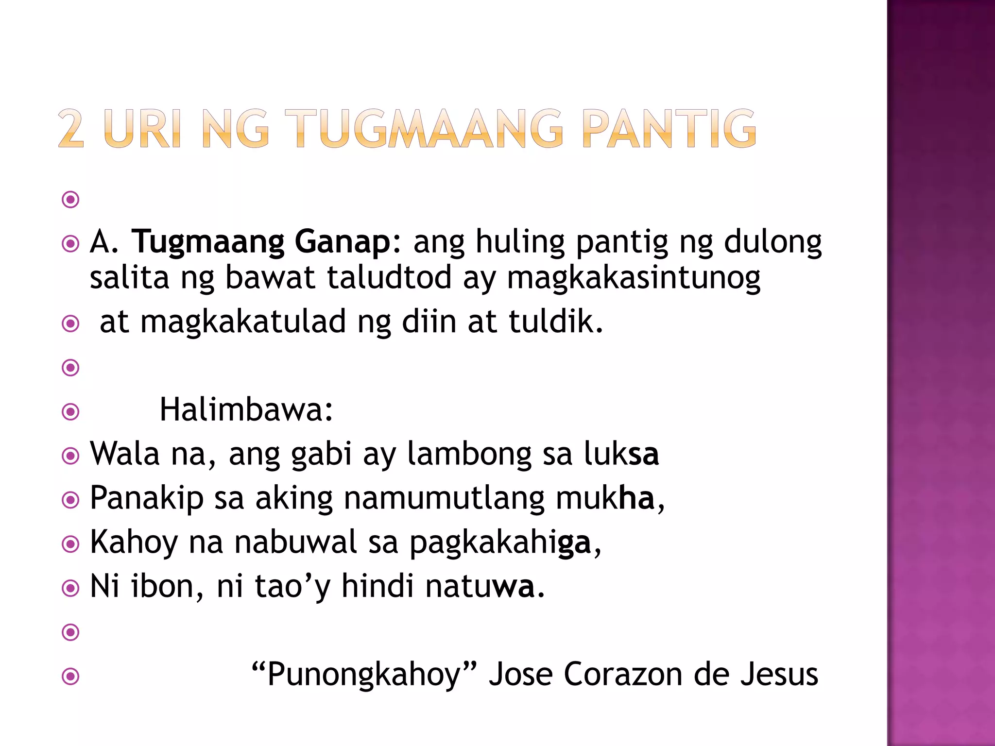 
 A. Tugmaang Ganap: ang huling pantig ng dulong
salita ng bawat taludtod ay magkakasintunog
 at magkakatulad ng diin at tuldik.

 Halimbawa:
 Wala na, ang gabi ay lambong sa luksa
 Panakip sa aking namumutlang mukha,
 Kahoy na nabuwal sa pagkakahiga,
 Ni ibon, ni tao’y hindi natuwa.

 ―Punongkahoy‖ Jose Corazon de Jesus
 