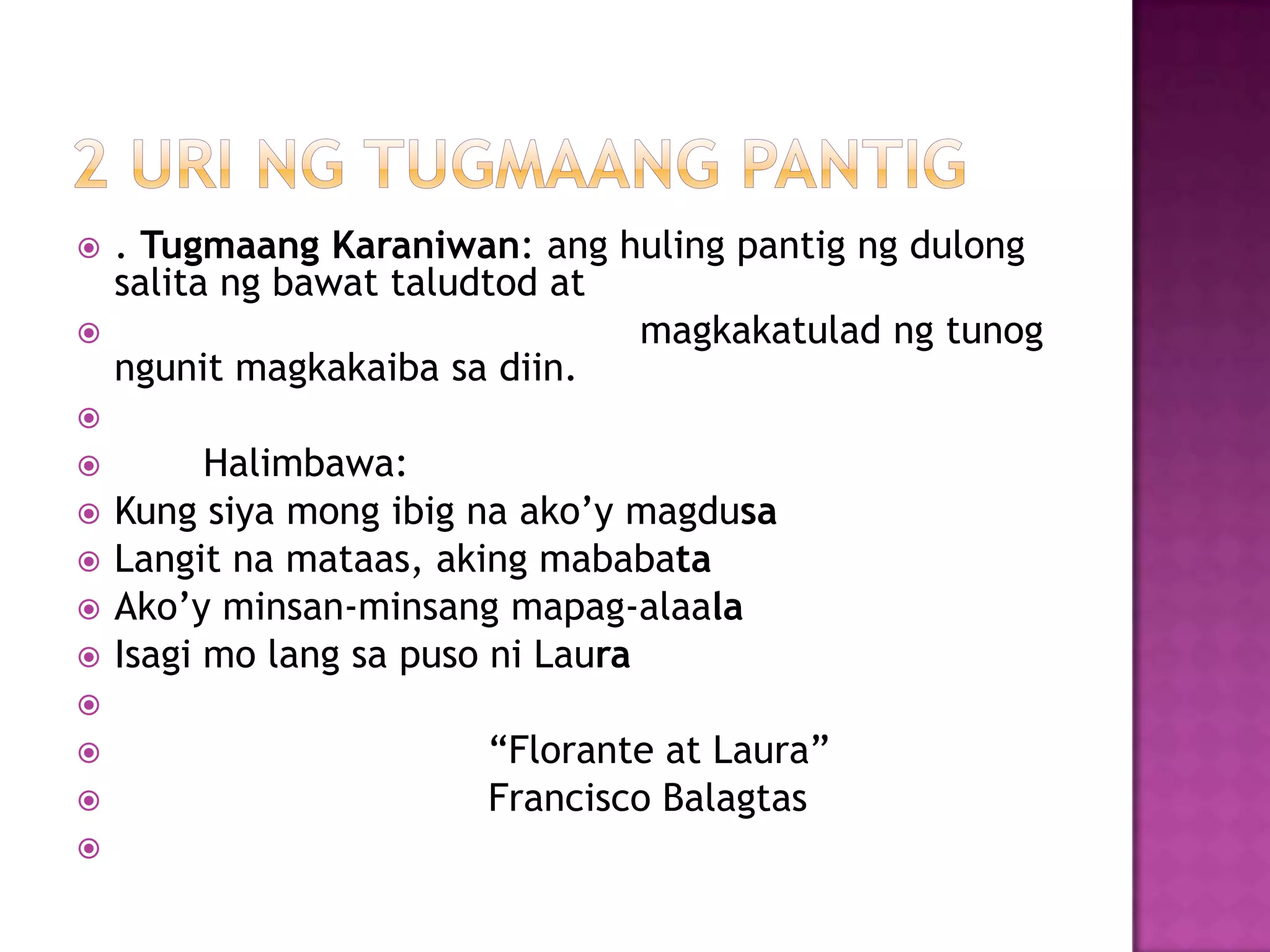  . Tugmaang Karaniwan: ang huling pantig ng dulong
salita ng bawat taludtod at
 magkakatulad ng tunog
ngunit magkakaiba sa diin.

 Halimbawa:
 Kung siya mong ibig na ako’y magdusa
 Langit na mataas, aking mababata
 Ako’y minsan-minsang mapag-alaala
 Isagi mo lang sa puso ni Laura

 ―Florante at Laura‖
 Francisco Balagtas

 