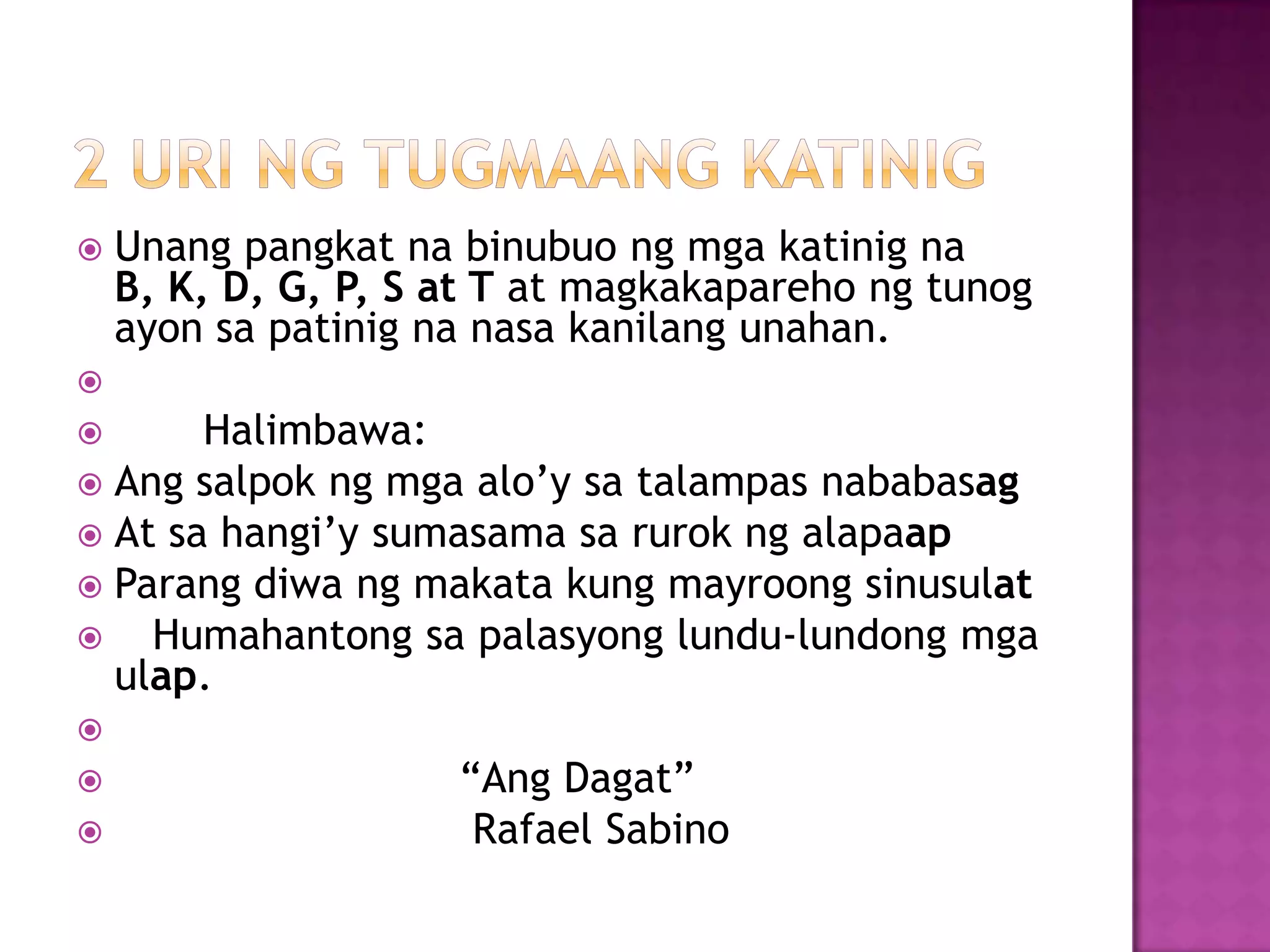  Unang pangkat na binubuo ng mga katinig na
B, K, D, G, P, S at T at magkakapareho ng tunog
ayon sa patinig na nasa kanilang unahan.

 Halimbawa:
 Ang salpok ng mga alo’y sa talampas nababasag
 At sa hangi’y sumasama sa rurok ng alapaap
 Parang diwa ng makata kung mayroong sinusulat
 Humahantong sa palasyong lundu-lundong mga
ulap.

 ―Ang Dagat‖
 Rafael Sabino
 