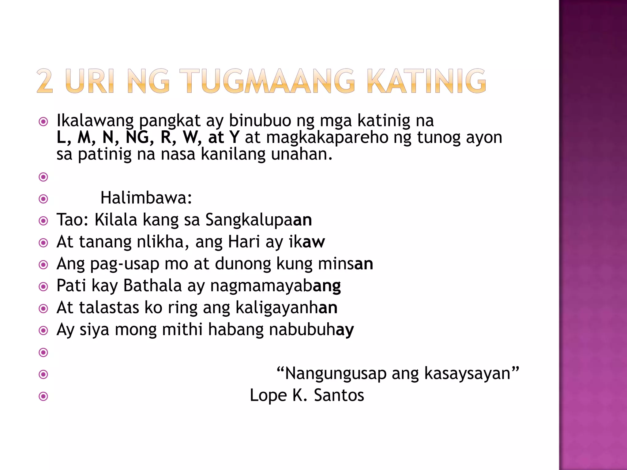  Ikalawang pangkat ay binubuo ng mga katinig na
L, M, N, NG, R, W, at Y at magkakapareho ng tunog ayon
sa patinig na nasa kanilang unahan.

 Halimbawa:
 Tao: Kilala kang sa Sangkalupaan
 At tanang nlikha, ang Hari ay ikaw
 Ang pag-usap mo at dunong kung minsan
 Pati kay Bathala ay nagmamayabang
 At talastas ko ring ang kaligayanhan
 Ay siya mong mithi habang nabubuhay

 ―Nangungusap ang kasaysayan‖
 Lope K. Santos
 