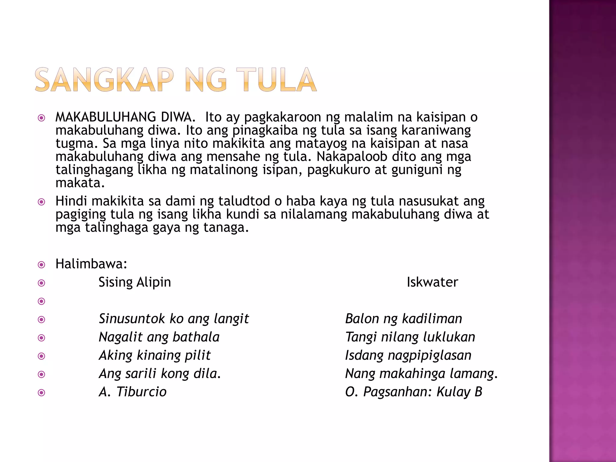  MAKABULUHANG DIWA. Ito ay pagkakaroon ng malalim na kaisipan o
makabuluhang diwa. Ito ang pinagkaiba ng tula sa isang karaniwang
tugma. Sa mga linya nito makikita ang matayog na kaisipan at nasa
makabuluhang diwa ang mensahe ng tula. Nakapaloob dito ang mga
talinghagang likha ng matalinong isipan, pagkukuro at guniguni ng
makata.
 Hindi makikita sa dami ng taludtod o haba kaya ng tula nasusukat ang
pagiging tula ng isang likha kundi sa nilalamang makabuluhang diwa at
mga talinghaga gaya ng tanaga.
 Halimbawa:
 Sising Alipin Iskwater

 Sinusuntok ko ang langit Balon ng kadiliman
 Nagalit ang bathala Tangi nilang luklukan
 Aking kinaing pilit Isdang nagpipiglasan
 Ang sarili kong dila. Nang makahinga lamang.
 A. Tiburcio O. Pagsanhan: Kulay B
 