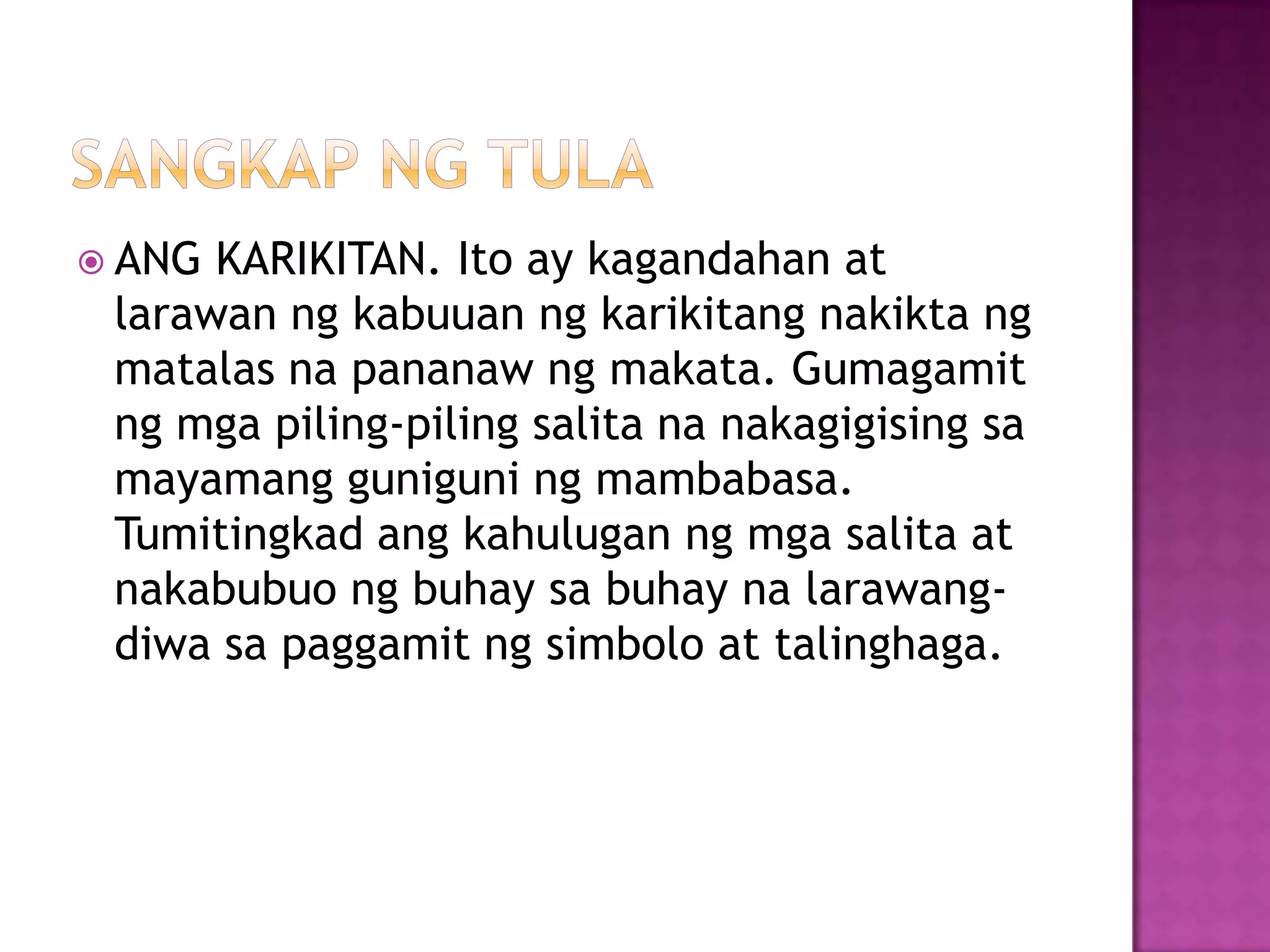  ANG KARIKITAN. Ito ay kagandahan at
larawan ng kabuuan ng karikitang nakikta ng
matalas na pananaw ng makata. Gumagamit
ng mga piling-piling salita na nakagigising sa
mayamang guniguni ng mambabasa.
Tumitingkad ang kahulugan ng mga salita at
nakabubuo ng buhay sa buhay na larawang-
diwa sa paggamit ng simbolo at talinghaga.
 