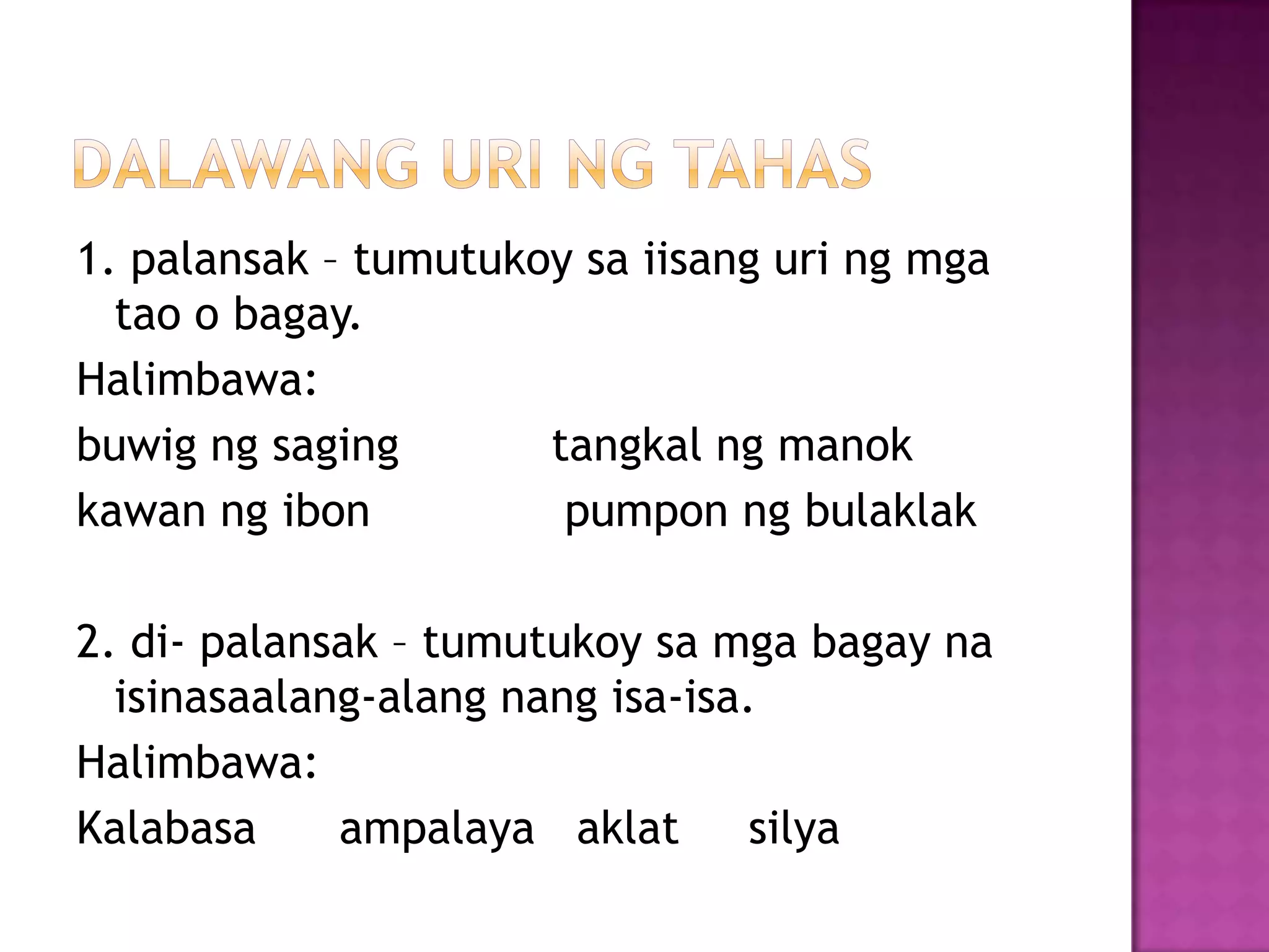 1. palansak – tumutukoy sa iisang uri ng mga
tao o bagay.
Halimbawa:
buwig ng saging tangkal ng manok
kawan ng ibon pumpon ng bulaklak
2. di- palansak – tumutukoy sa mga bagay na
isinasaalang-alang nang isa-isa.
Halimbawa:
Kalabasa ampalaya aklat silya
 