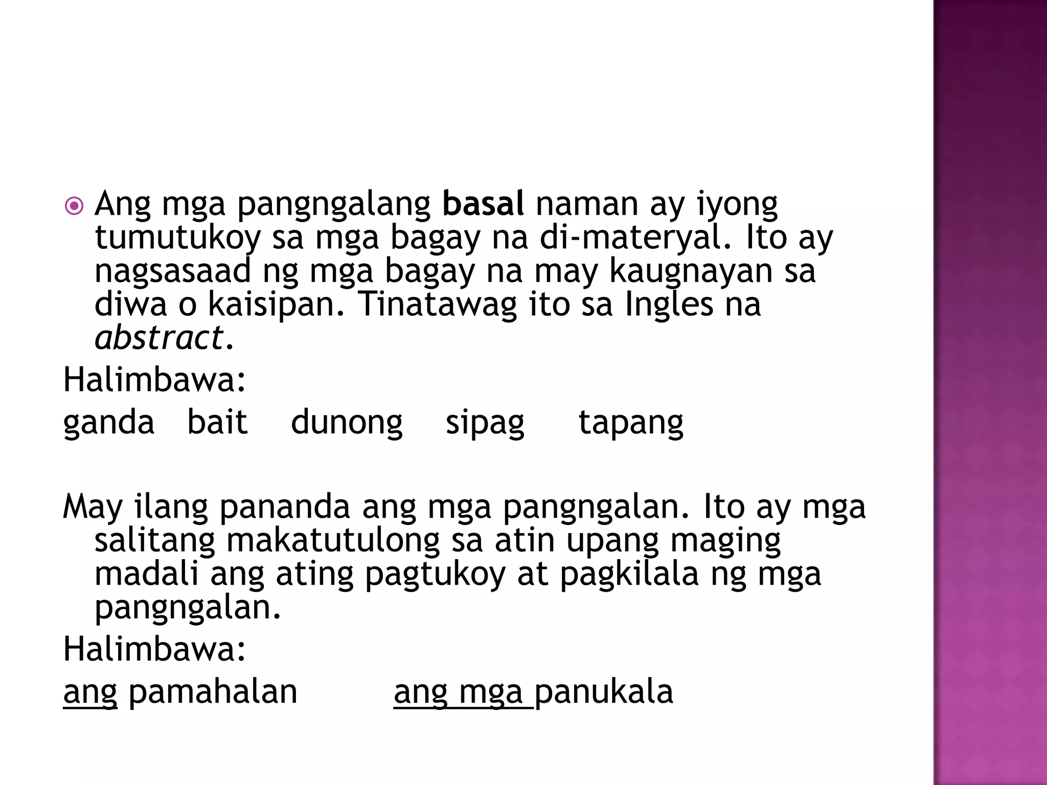  Ang mga pangngalang basal naman ay iyong
tumutukoy sa mga bagay na di-materyal. Ito ay
nagsasaad ng mga bagay na may kaugnayan sa
diwa o kaisipan. Tinatawag ito sa Ingles na
abstract.
Halimbawa:
ganda bait dunong sipag tapang
May ilang pananda ang mga pangngalan. Ito ay mga
salitang makatutulong sa atin upang maging
madali ang ating pagtukoy at pagkilala ng mga
pangngalan.
Halimbawa:
ang pamahalan ang mga panukala
 