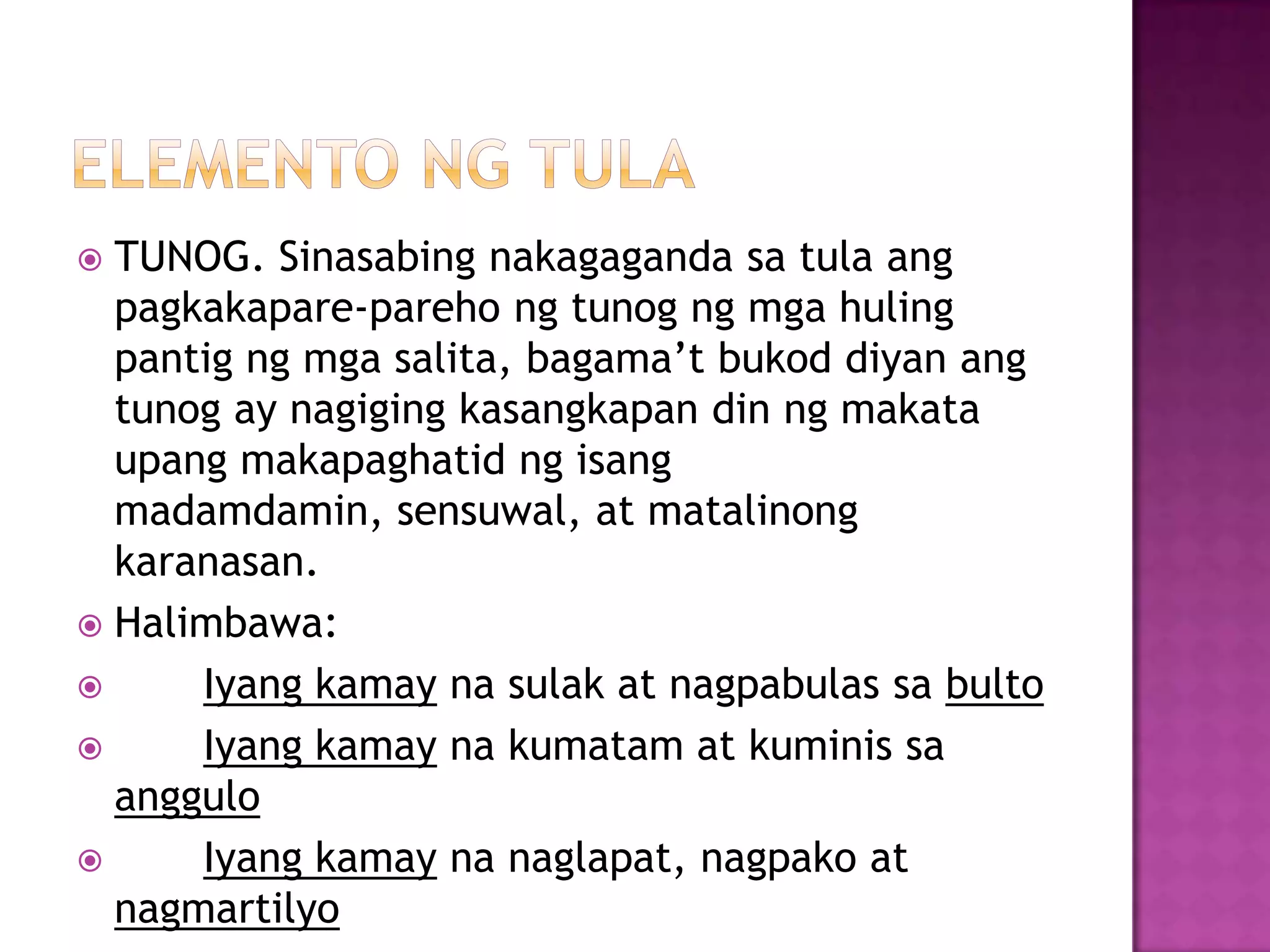  TUNOG. Sinasabing nakagaganda sa tula ang
pagkakapare-pareho ng tunog ng mga huling
pantig ng mga salita, bagama’t bukod diyan ang
tunog ay nagiging kasangkapan din ng makata
upang makapaghatid ng isang
madamdamin, sensuwal, at matalinong
karanasan.
 Halimbawa:
 Iyang kamay na sulak at nagpabulas sa bulto
 Iyang kamay na kumatam at kuminis sa
anggulo
 Iyang kamay na naglapat, nagpako at
nagmartilyo
 