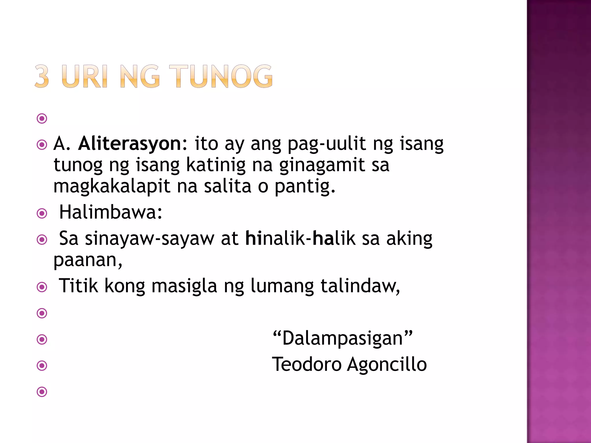 
 A. Aliterasyon: ito ay ang pag-uulit ng isang
tunog ng isang katinig na ginagamit sa
magkakalapit na salita o pantig.
 Halimbawa:
 Sa sinayaw-sayaw at hinalik-halik sa aking
paanan,
 Titik kong masigla ng lumang talindaw,

 ―Dalampasigan‖
 Teodoro Agoncillo

 