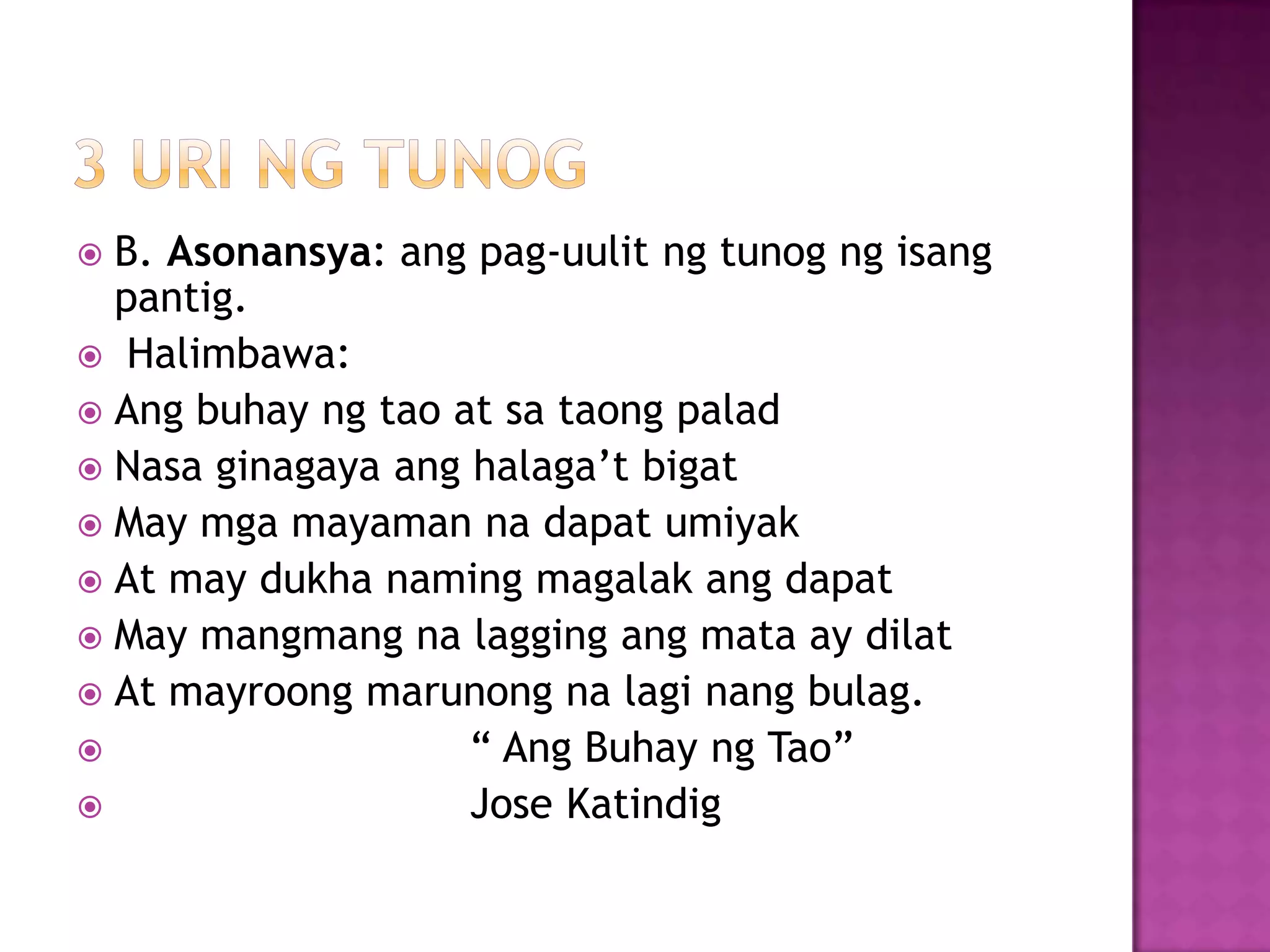  B. Asonansya: ang pag-uulit ng tunog ng isang
pantig.
 Halimbawa:
 Ang buhay ng tao at sa taong palad
 Nasa ginagaya ang halaga’t bigat
 May mga mayaman na dapat umiyak
 At may dukha naming magalak ang dapat
 May mangmang na lagging ang mata ay dilat
 At mayroong marunong na lagi nang bulag.
 ― Ang Buhay ng Tao‖
 Jose Katindig
 