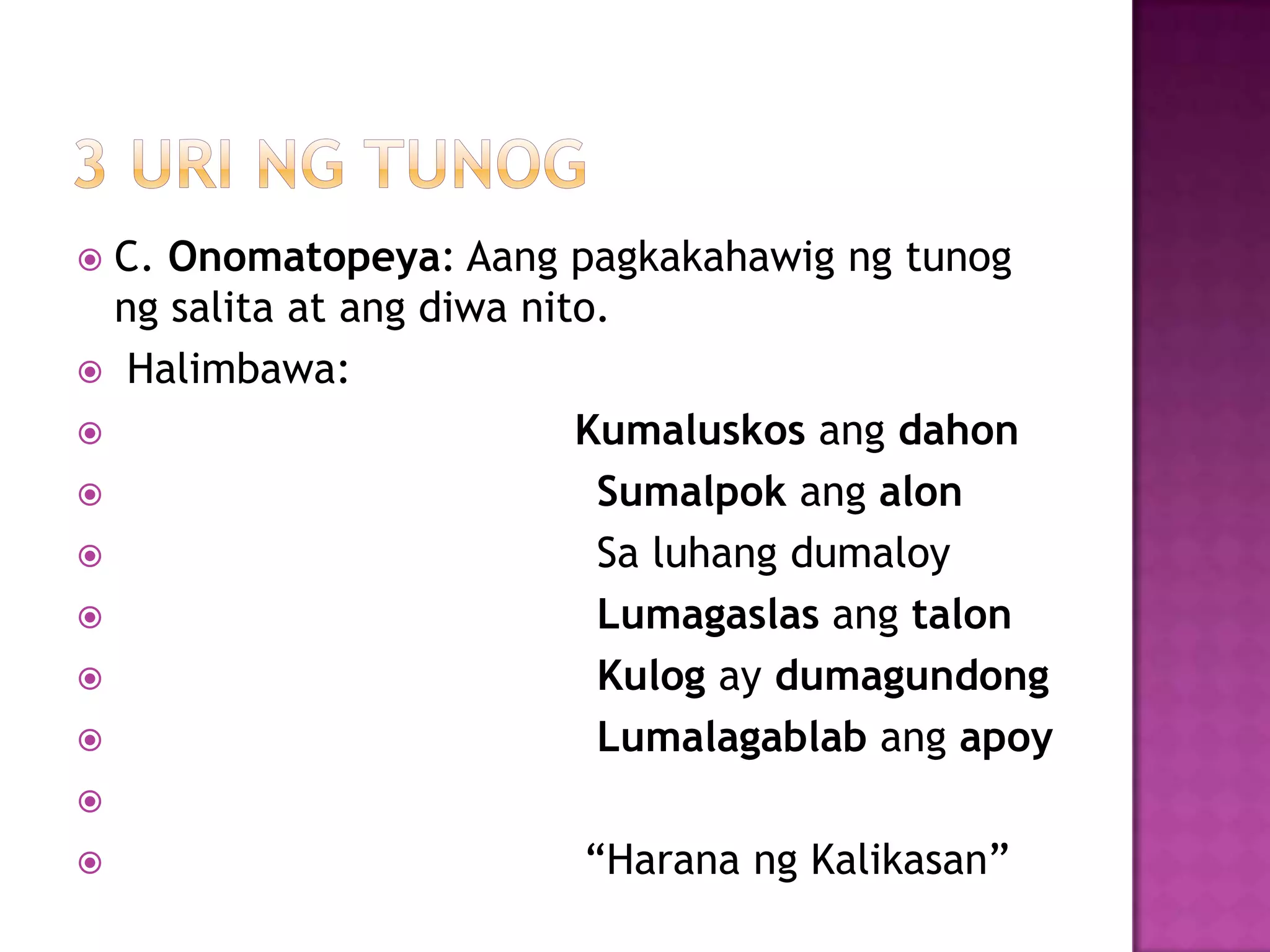  C. Onomatopeya: Aang pagkakahawig ng tunog
ng salita at ang diwa nito.
 Halimbawa:
 Kumaluskos ang dahon
 Sumalpok ang alon
 Sa luhang dumaloy
 Lumagaslas ang talon
 Kulog ay dumagundong
 Lumalagablab ang apoy

 ―Harana ng Kalikasan‖
 