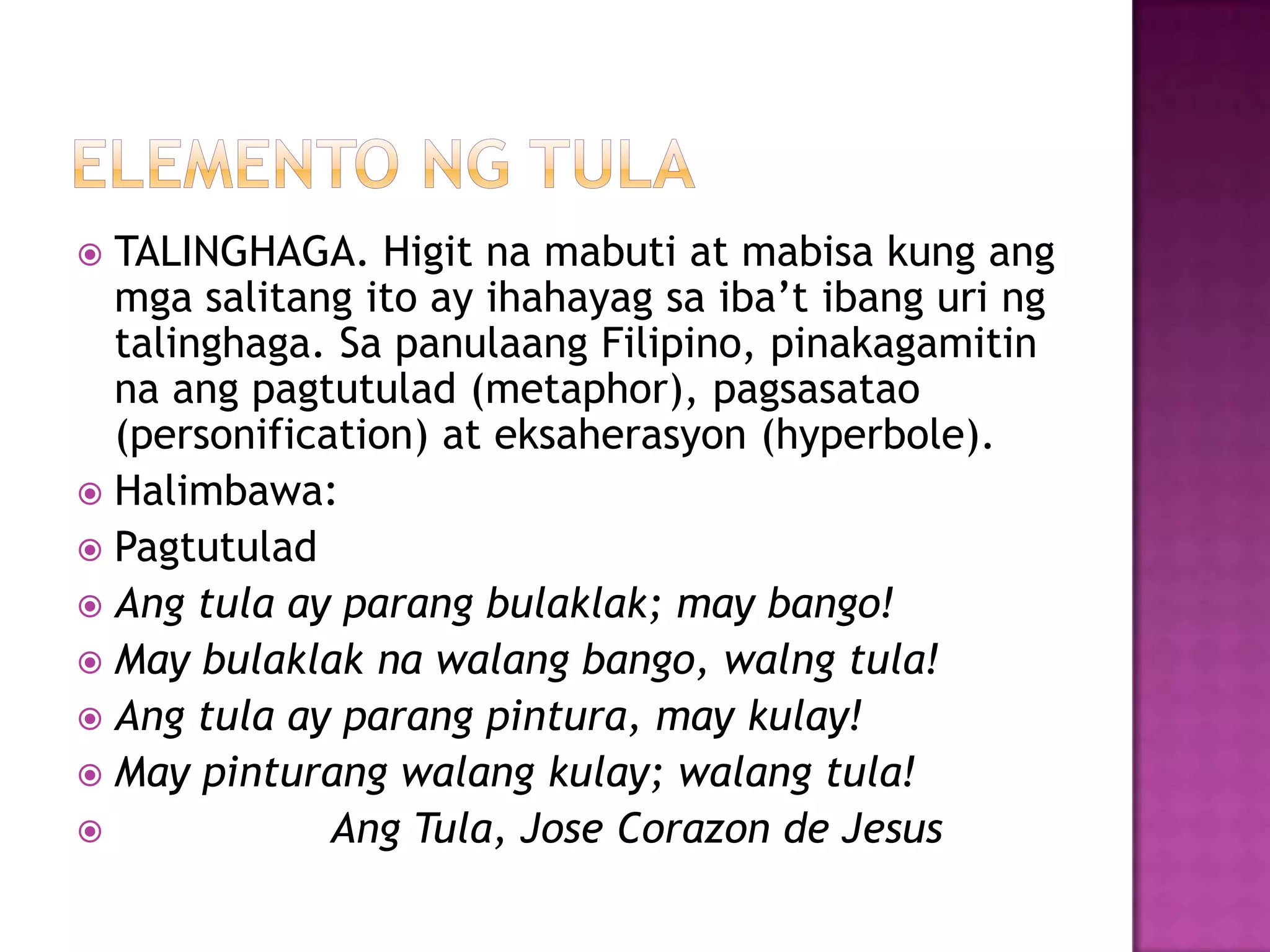  TALINGHAGA. Higit na mabuti at mabisa kung ang
mga salitang ito ay ihahayag sa iba’t ibang uri ng
talinghaga. Sa panulaang Filipino, pinakagamitin
na ang pagtutulad (metaphor), pagsasatao
(personification) at eksaherasyon (hyperbole).
 Halimbawa:
 Pagtutulad
 Ang tula ay parang bulaklak; may bango!
 May bulaklak na walang bango, walng tula!
 Ang tula ay parang pintura, may kulay!
 May pinturang walang kulay; walang tula!
 Ang Tula, Jose Corazon de Jesus
 