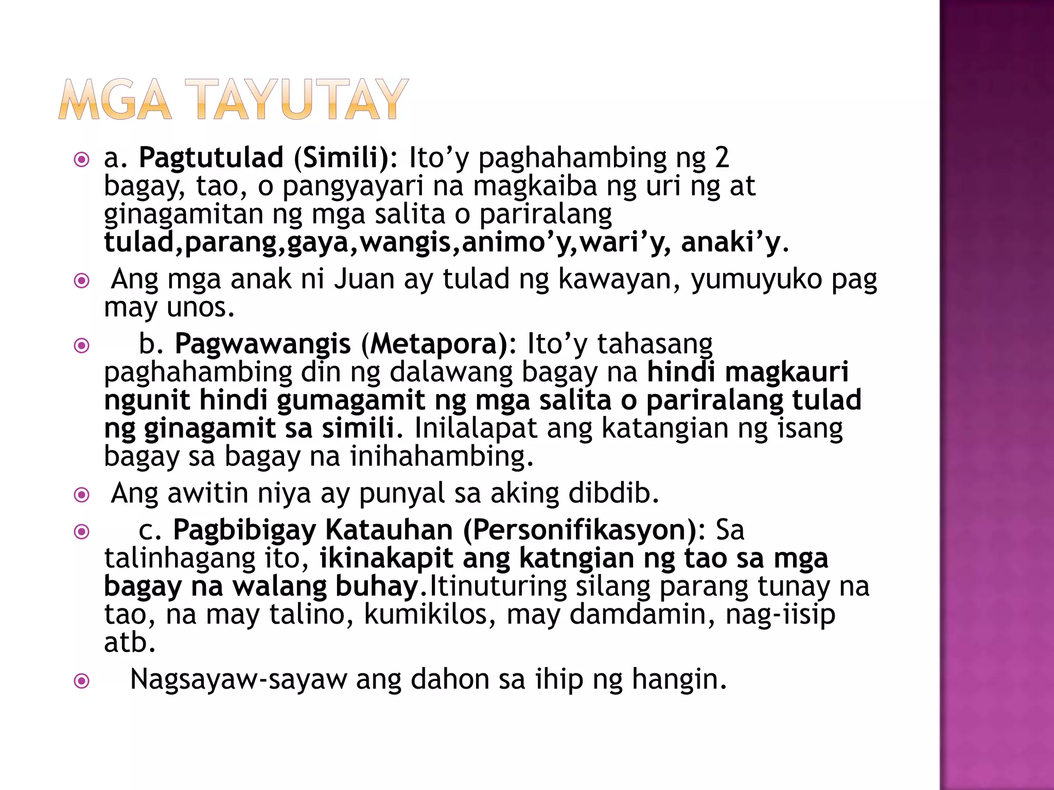  a. Pagtutulad (Simili): Ito’y paghahambing ng 2
bagay, tao, o pangyayari na magkaiba ng uri ng at
ginagamitan ng mga salita o pariralang
tulad,parang,gaya,wangis,animo’y,wari’y, anaki’y.
 Ang mga anak ni Juan ay tulad ng kawayan, yumuyuko pag
may unos.
 b. Pagwawangis (Metapora): Ito’y tahasang
paghahambing din ng dalawang bagay na hindi magkauri
ngunit hindi gumagamit ng mga salita o pariralang tulad
ng ginagamit sa simili. Inilalapat ang katangian ng isang
bagay sa bagay na inihahambing.
 Ang awitin niya ay punyal sa aking dibdib.
 c. Pagbibigay Katauhan (Personifikasyon): Sa
talinhagang ito, ikinakapit ang katngian ng tao sa mga
bagay na walang buhay.Itinuturing silang parang tunay na
tao, na may talino, kumikilos, may damdamin, nag-iisip
atb.
 Nagsayaw-sayaw ang dahon sa ihip ng hangin.
 