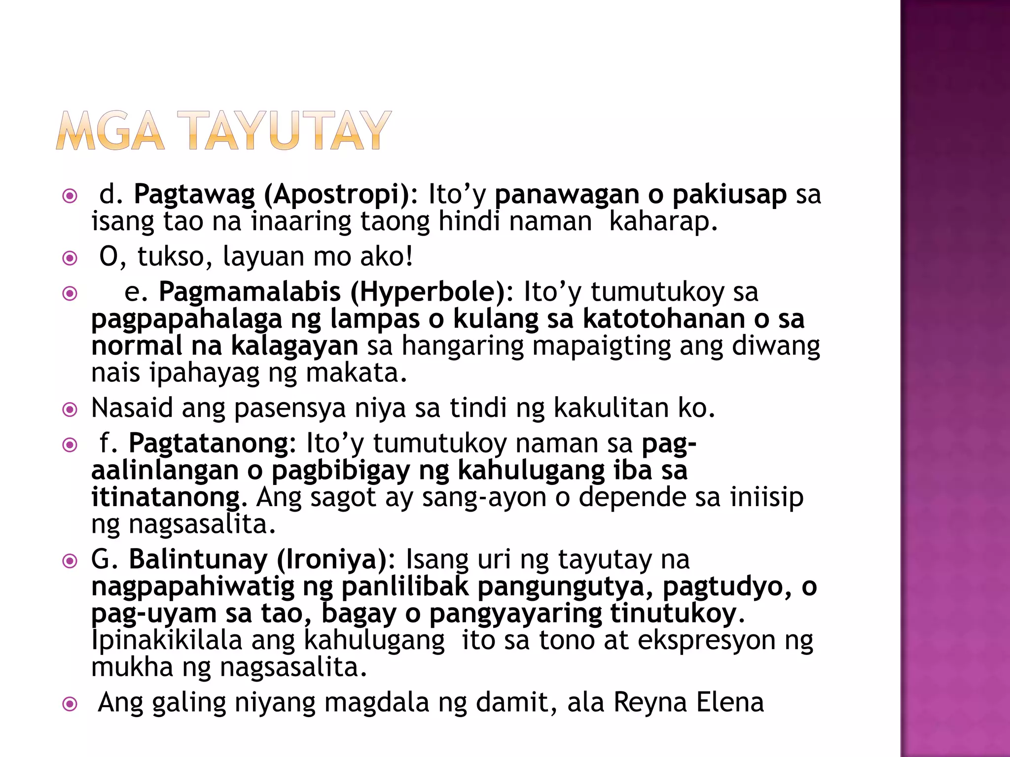  d. Pagtawag (Apostropi): Ito’y panawagan o pakiusap sa
isang tao na inaaring taong hindi naman kaharap.
 O, tukso, layuan mo ako!
 e. Pagmamalabis (Hyperbole): Ito’y tumutukoy sa
pagpapahalaga ng lampas o kulang sa katotohanan o sa
normal na kalagayan sa hangaring mapaigting ang diwang
nais ipahayag ng makata.
 Nasaid ang pasensya niya sa tindi ng kakulitan ko.
 f. Pagtatanong: Ito’y tumutukoy naman sa pag-
aalinlangan o pagbibigay ng kahulugang iba sa
itinatanong. Ang sagot ay sang-ayon o depende sa iniisip
ng nagsasalita.
 G. Balintunay (Ironiya): Isang uri ng tayutay na
nagpapahiwatig ng panlilibak pangungutya, pagtudyo, o
pag-uyam sa tao, bagay o pangyayaring tinutukoy.
Ipinakikilala ang kahulugang ito sa tono at ekspresyon ng
mukha ng nagsasalita.
 Ang galing niyang magdala ng damit, ala Reyna Elena
 