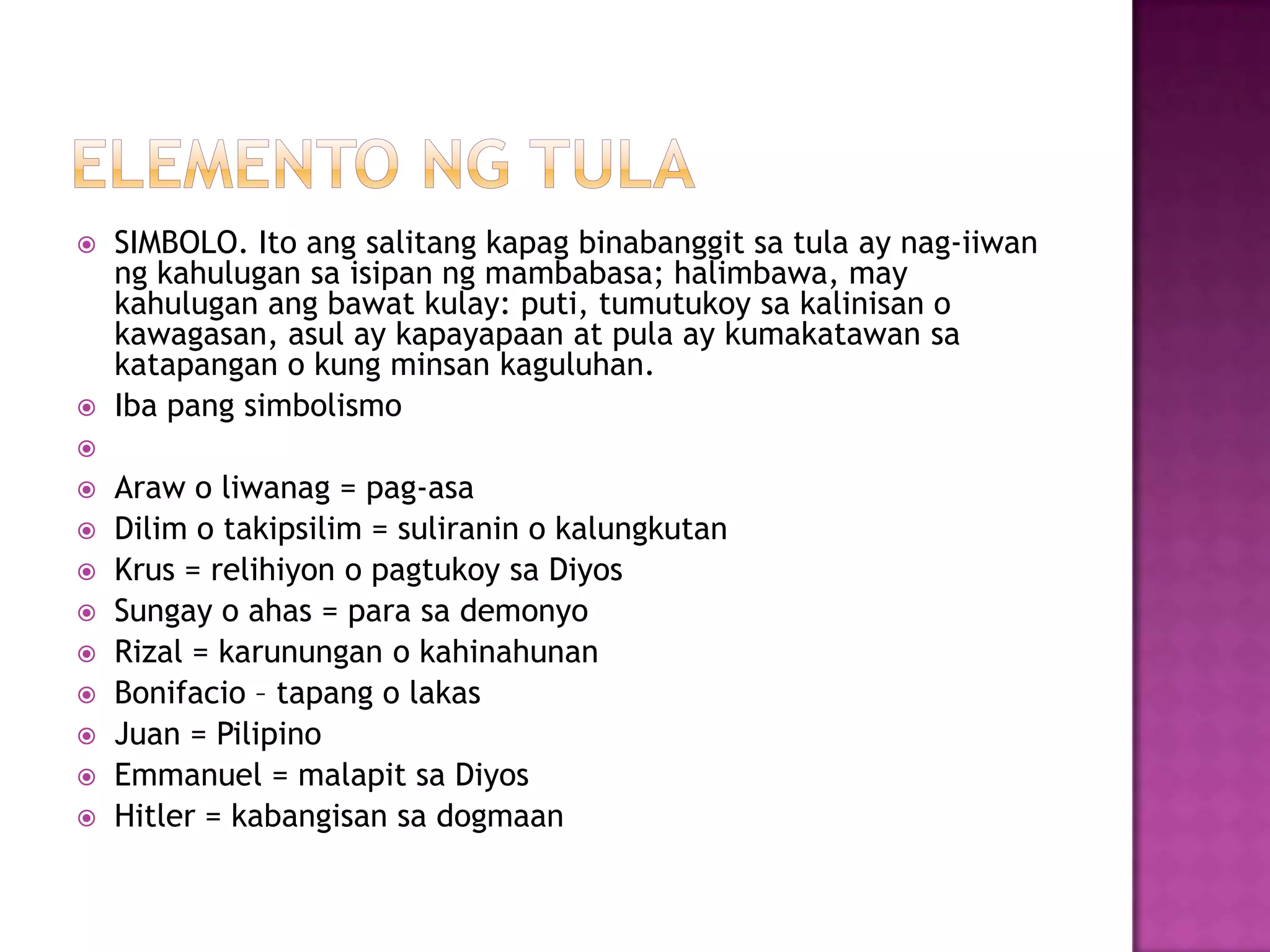  SIMBOLO. Ito ang salitang kapag binabanggit sa tula ay nag-iiwan
ng kahulugan sa isipan ng mambabasa; halimbawa, may
kahulugan ang bawat kulay: puti, tumutukoy sa kalinisan o
kawagasan, asul ay kapayapaan at pula ay kumakatawan sa
katapangan o kung minsan kaguluhan.
 Iba pang simbolismo

 Araw o liwanag = pag-asa
 Dilim o takipsilim = suliranin o kalungkutan
 Krus = relihiyon o pagtukoy sa Diyos
 Sungay o ahas = para sa demonyo
 Rizal = karunungan o kahinahunan
 Bonifacio – tapang o lakas
 Juan = Pilipino
 Emmanuel = malapit sa Diyos
 Hitler = kabangisan sa dogmaan
 