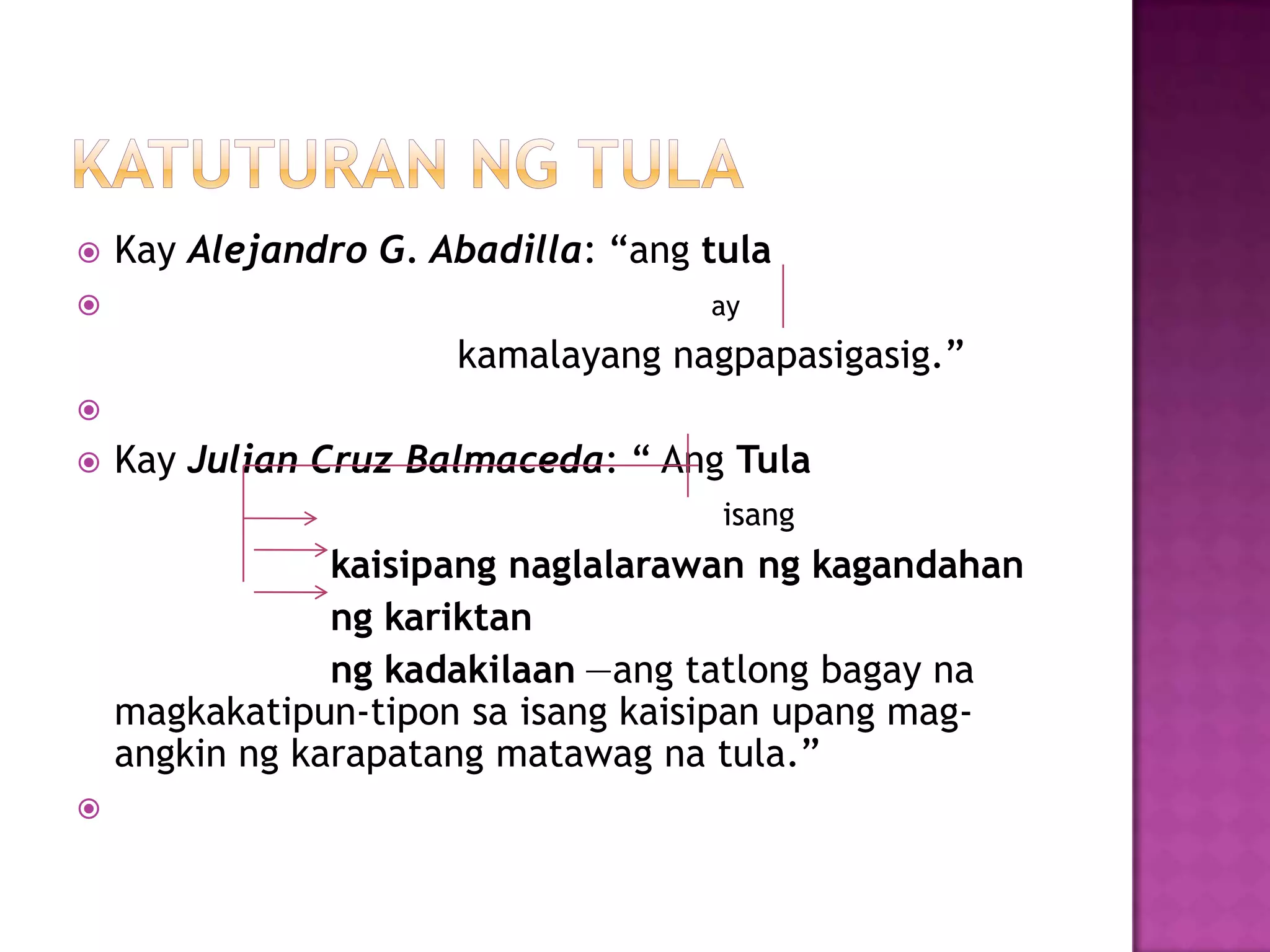  Kay Alejandro G. Abadilla: ―ang tula
 ay
kamalayang nagpapasigasig.‖

 Kay Julian Cruz Balmaceda: ― Ang Tula
isang
kaisipang naglalarawan ng kagandahan
ng kariktan
ng kadakilaan —ang tatlong bagay na
magkakatipun-tipon sa isang kaisipan upang mag-
angkin ng karapatang matawag na tula.‖

 