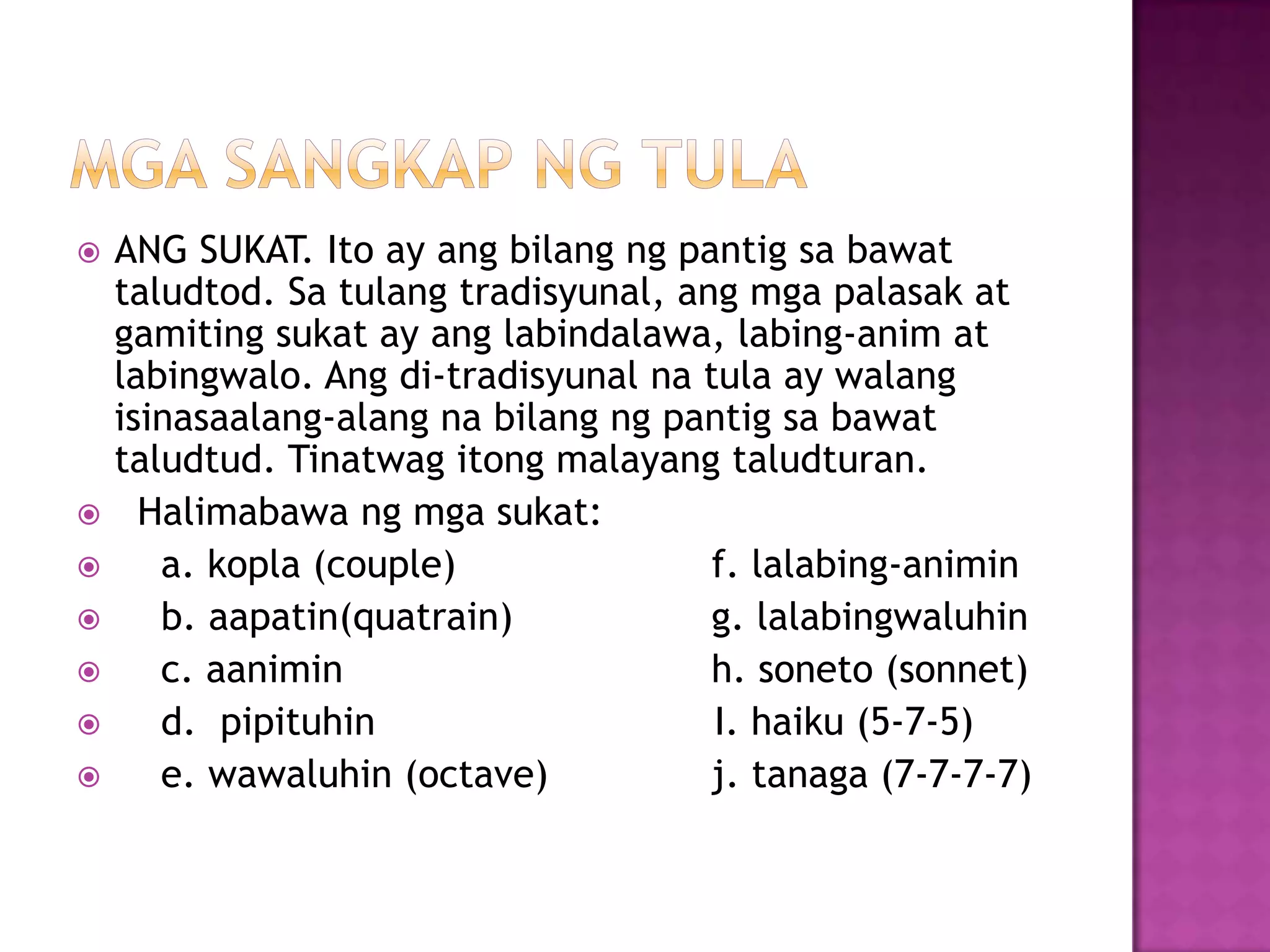  ANG SUKAT. Ito ay ang bilang ng pantig sa bawat
taludtod. Sa tulang tradisyunal, ang mga palasak at
gamiting sukat ay ang labindalawa, labing-anim at
labingwalo. Ang di-tradisyunal na tula ay walang
isinasaalang-alang na bilang ng pantig sa bawat
taludtud. Tinatwag itong malayang taludturan.
 Halimabawa ng mga sukat:
 a. kopla (couple) f. lalabing-animin
 b. aapatin(quatrain) g. lalabingwaluhin
 c. aanimin h. soneto (sonnet)
 d. pipituhin I. haiku (5-7-5)
 e. wawaluhin (octave) j. tanaga (7-7-7-7)
 