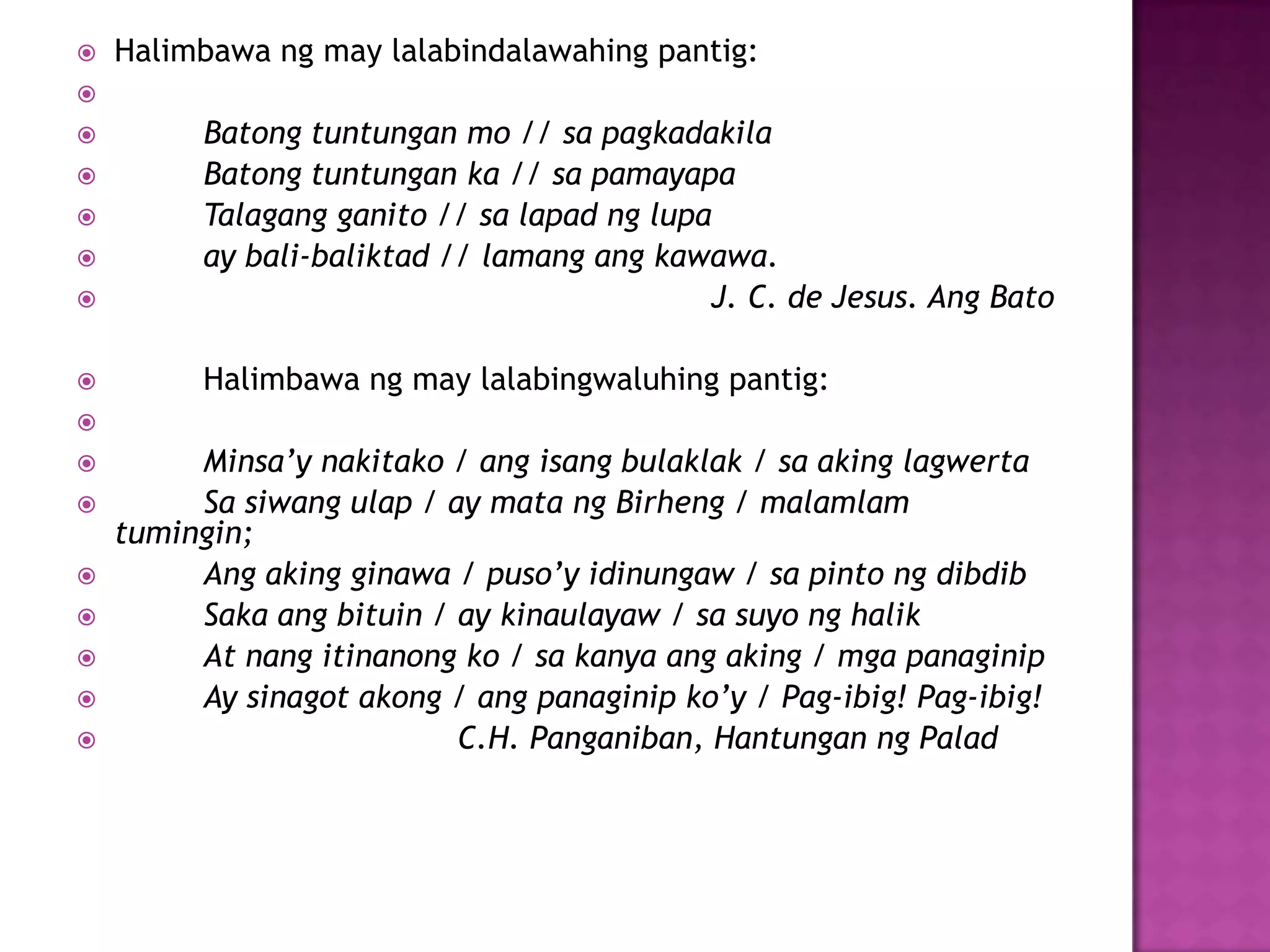  Halimbawa ng may lalabindalawahing pantig:

 Batong tuntungan mo // sa pagkadakila
 Batong tuntungan ka // sa pamayapa
 Talagang ganito // sa lapad ng lupa
 ay bali-baliktad // lamang ang kawawa.
 J. C. de Jesus. Ang Bato
 Halimbawa ng may lalabingwaluhing pantig:

 Minsa’y nakitako / ang isang bulaklak / sa aking lagwerta
 Sa siwang ulap / ay mata ng Birheng / malamlam
tumingin;
 Ang aking ginawa / puso’y idinungaw / sa pinto ng dibdib
 Saka ang bituin / ay kinaulayaw / sa suyo ng halik
 At nang itinanong ko / sa kanya ang aking / mga panaginip
 Ay sinagot akong / ang panaginip ko’y / Pag-ibig! Pag-ibig!
 C.H. Panganiban, Hantungan ng Palad
 