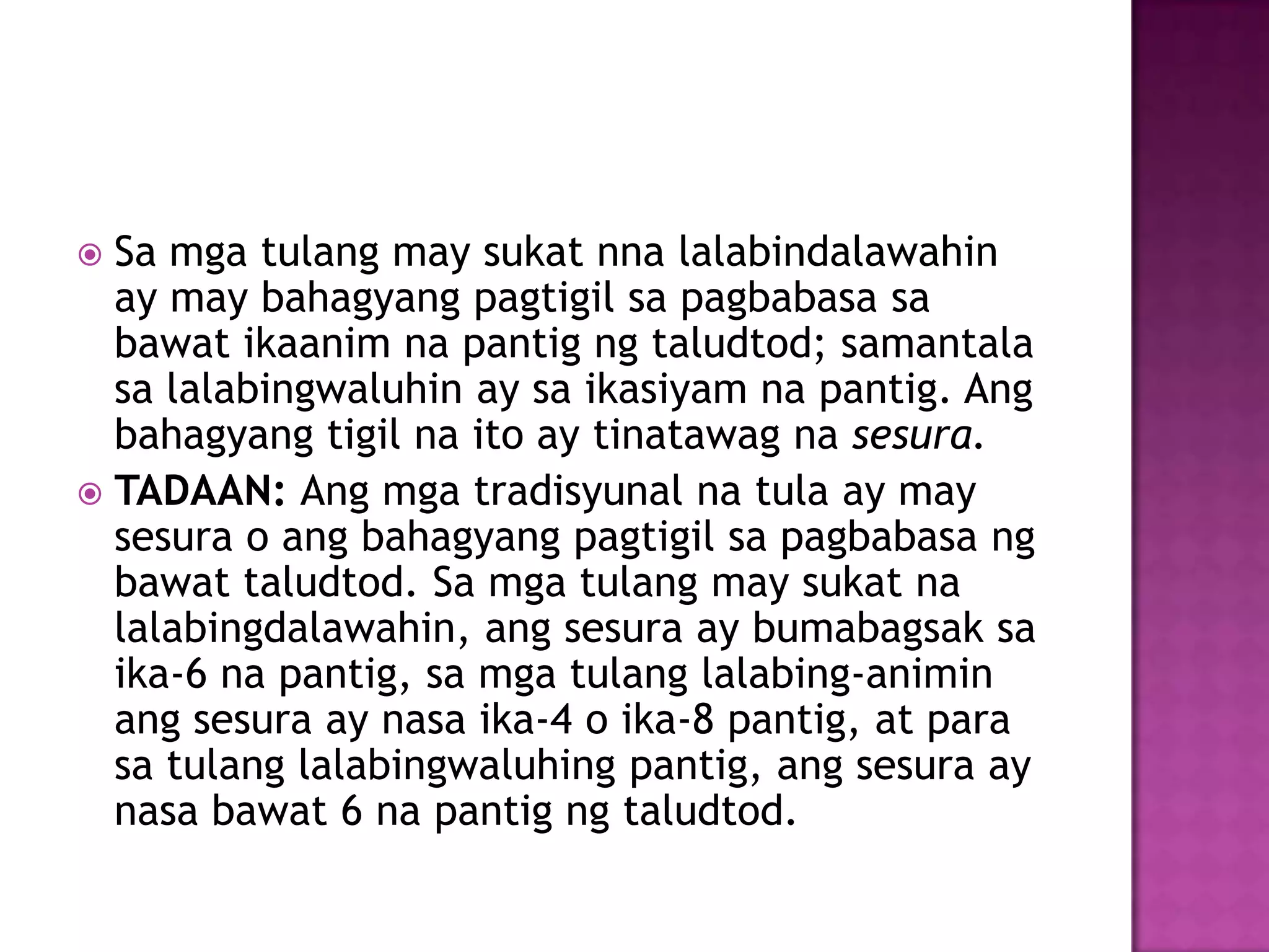 Sa mga tulang may sukat nna lalabindalawahin
ay may bahagyang pagtigil sa pagbabasa sa
bawat ikaanim na pantig ng taludtod; samantala
sa lalabingwaluhin ay sa ikasiyam na pantig. Ang
bahagyang tigil na ito ay tinatawag na sesura.
 TADAAN: Ang mga tradisyunal na tula ay may
sesura o ang bahagyang pagtigil sa pagbabasa ng
bawat taludtod. Sa mga tulang may sukat na
lalabingdalawahin, ang sesura ay bumabagsak sa
ika-6 na pantig, sa mga tulang lalabing-animin
ang sesura ay nasa ika-4 o ika-8 pantig, at para
sa tulang lalabingwaluhing pantig, ang sesura ay
nasa bawat 6 na pantig ng taludtod.
 