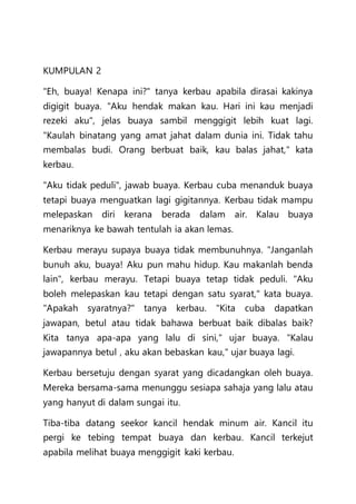 KUMPULAN 2
"Eh, buaya! Kenapa ini?" tanya kerbau apabila dirasai kakinya
digigit buaya. "Aku hendak makan kau. Hari ini kau menjadi
rezeki aku", jelas buaya sambil menggigit lebih kuat lagi.
"Kaulah binatang yang amat jahat dalam dunia ini. Tidak tahu
membalas budi. Orang berbuat baik, kau balas jahat," kata
kerbau.
"Aku tidak peduli", jawab buaya. Kerbau cuba menanduk buaya
tetapi buaya menguatkan lagi gigitannya. Kerbau tidak mampu
melepaskan diri kerana berada dalam air. Kalau buaya
menariknya ke bawah tentulah ia akan lemas.
Kerbau merayu supaya buaya tidak membunuhnya. "Janganlah
bunuh aku, buaya! Aku pun mahu hidup. Kau makanlah benda
lain", kerbau merayu. Tetapi buaya tetap tidak peduli. "Aku
boleh melepaskan kau tetapi dengan satu syarat," kata buaya.
"Apakah syaratnya?" tanya kerbau. "Kita cuba dapatkan
jawapan, betul atau tidak bahawa berbuat baik dibalas baik?
Kita tanya apa-apa yang lalu di sini," ujar buaya. "Kalau
jawapannya betul , aku akan bebaskan kau," ujar buaya lagi.
Kerbau bersetuju dengan syarat yang dicadangkan oleh buaya.
Mereka bersama-sama menunggu sesiapa sahaja yang lalu atau
yang hanyut di dalam sungai itu.
Tiba-tiba datang seekor kancil hendak minum air. Kancil itu
pergi ke tebing tempat buaya dan kerbau. Kancil terkejut
apabila melihat buaya menggigit kaki kerbau.
 