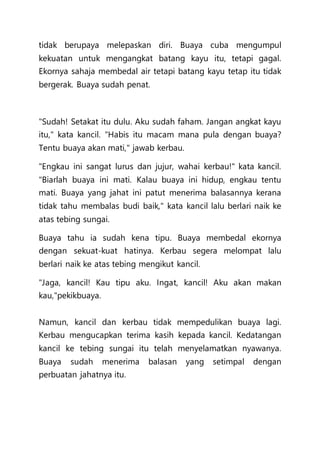 tidak berupaya melepaskan diri. Buaya cuba mengumpul
kekuatan untuk mengangkat batang kayu itu, tetapi gagal.
Ekornya sahaja membedal air tetapi batang kayu tetap itu tidak
bergerak. Buaya sudah penat.
"Sudah! Setakat itu dulu. Aku sudah faham. Jangan angkat kayu
itu," kata kancil. "Habis itu macam mana pula dengan buaya?
Tentu buaya akan mati," jawab kerbau.
"Engkau ini sangat lurus dan jujur, wahai kerbau!" kata kancil.
"Biarlah buaya ini mati. Kalau buaya ini hidup, engkau tentu
mati. Buaya yang jahat ini patut menerima balasannya kerana
tidak tahu membalas budi baik," kata kancil lalu berlari naik ke
atas tebing sungai.
Buaya tahu ia sudah kena tipu. Buaya membedal ekornya
dengan sekuat-kuat hatinya. Kerbau segera melompat lalu
berlari naik ke atas tebing mengikut kancil.
"Jaga, kancil! Kau tipu aku. Ingat, kancil! Aku akan makan
kau,"pekikbuaya.
Namun, kancil dan kerbau tidak mempedulikan buaya lagi.
Kerbau mengucapkan terima kasih kepada kancil. Kedatangan
kancil ke tebing sungai itu telah menyelamatkan nyawanya.
Buaya sudah menerima balasan yang setimpal dengan
perbuatan jahatnya itu.
 