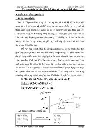 Trung tâm Giáo dục thường xuyên Gia Lai                         Năm học 2008 - 2009
       Các dạng toán cơ bản Sóng ánh sáng và Lượng tử ánh sáng.

A. Phần thứ nhất : Đặt vấn đề.
I . Lí do chọn đề tài :
  Có thể nói phân dạng trong các chương của sách vật lý 12 đã được khá
nhiều tác giả biên soạn vì nó thiết thực và giúp được nhiều cho học sinh để
tham khảo dùng làm tài liệu quí để ôn thi tốt nghiệp và thi cao đẳng, đại học.
Việc phân dạng bài tập trong từng chương đòi hỏi người giáo viên phải có
kiến thức tổng hợp xuyên suốt của chương đó và điều đó đã làm cụ thể hóa
lượng kiến thức trong chương đó giúp học sinh tiếp cận nhanh và nhớ được
lâu lượng kiến thức này.
      Đối với học viên bổ túc thì việc phân dạng bài tập từ những bài đơn
giản chỉ qua một bước biến đổi đến những bài phức tạp có nhiều bước biến
đổi sử dụng nhiều phép tính sẽ giúp ích rất nhiều cho việc học của các học
viên, qua thực tế dạy dỗ tôi thấy rằng nếu chỉ dạy kiến thức trong nội dung
sách giáo khoa thì không đủ thời gian để các học viên tự làm được và làm
hết bài tập. Với mong mõi học viên học được kiến thức gì vận dụng làm được
bài tập của kiến thức đó nên tôi đã chọn đề tài “ Các dạng toán cơ bản Sóng
ánh sáng và Lượng tử ánh sáng” để làm đề tài cho bài nghiên cứu của mình..
      B. Phần thứ hai: Những biện pháp giải quyết vấn đề.

      Phần I: SÓNG ÁNH SÁNG
      I.SỰ TÁN SẮC CỦA ÁNH SÁNG :
                                    Mặt Trời
                                                                     M

                                                    A                        F’


                                                                            Đỏ
                                                                            Da cam
                                                                            Vng
                                      F                                     Lục
                                                                            Lam
                                                     P                      Chm
                                                                            Tím

                                G               B         C
1. Áp dụng công thức về lăng kính

 sini1 = nsinr1                                i1 = nr1
                          Góc nhỏ (i, A)
 sini2 = nsinr2                                i2 = nr2
 A = r1 + r2                                   A = r1 + r2
 D = i1 + i2 - A                               D = ( n – 1 )A
Giáo viên thực hiện: Lê Văn Thuận                                           Trang 1
 