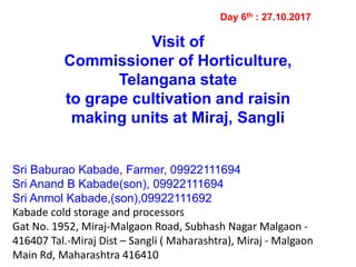 Visit of
Commissioner of Horticulture,
Telangana state
to grape cultivation and raisin
making units at Miraj, Sangli
Day 6th : 27.10.2017
Sri Baburao Kabade, Farmer, 09922111694
Sri Anand B Kabade(son), 09922111694
Sri Anmol Kabade,(son),09922111692
Kabade cold storage and processors
Gat No. 1952, Miraj-Malgaon Road, Subhash Nagar Malgaon -
416407 Tal.-Miraj Dist – Sangli ( Maharashtra), Miraj - Malgaon
Main Rd, Maharashtra 416410
 