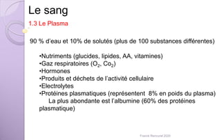 Le sang
1.3 Le Plasma
90 % d’eau et 10% de solutés (plus de 100 substances différentes)
•Nutriments (glucides, lipides, AA, vitamines)
•Gaz respiratoires (O2, Co2)
•Hormones
•Produits et déchets de l’activité cellulaire
•Electrolytes
•Protéines plasmatiques (représentent 8% en poids du plasma)
La plus abondante est l’albumine (60% des protéines
plasmatique)
Franck Rencurel 2020
 