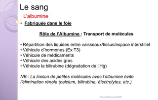 Le sang
L’albumine
• Fabriquée dans le foie
Rôle de l’Albumine : Transport de molécules
• Répartition des liquides entre vaisseaux/tissus/espace interstitiel
• Véhicule d’hormones (Ex T3)
• Véhicule de médicaments
• Véhicule des acides gras
• Véhicule la bilirubine (dégradation de l’Hg)
NB : La liaison de petites molécules avec l’albumine évite
l’élimination rénale (calcium, bilirubine, électrolytes, etc.)
Franck Rencurel 2020
 