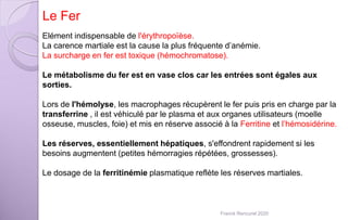 Elément indispensable de l'érythropoïèse.
La carence martiale est la cause la plus fréquente d’anémie.
La surcharge en fer est toxique (hémochromatose).
Le métabolisme du fer est en vase clos car les entrées sont égales aux
sorties.
Lors de l'hémolyse, les macrophages récupèrent le fer puis pris en charge par la
transferrine , il est véhiculé par le plasma et aux organes utilisateurs (moelle
osseuse, muscles, foie) et mis en réserve associé à la Ferritine et l’hémosidérine.
Les réserves, essentiellement hépatiques, s'effondrent rapidement si les
besoins augmentent (petites hémorragies répétées, grossesses).
Le dosage de la ferritinémie plasmatique reflète les réserves martiales.
Le Fer
Franck Rencurel 2020
 