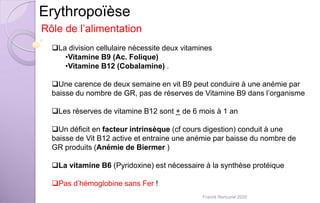 Erythropoïèse
La division cellulaire nécessite deux vitamines
•Vitamine B9 (Ac. Folique)
•Vitamine B12 (Cobalamine) .
Une carence de deux semaine en vit B9 peut conduire à une anémie par
baisse du nombre de GR, pas de réserves de Vitamine B9 dans l’organisme
Les réserves de vitamine B12 sont + de 6 mois à 1 an
Un déficit en facteur intrinsèque (cf cours digestion) conduit à une
baisse de Vit B12 active et entraine une anémie par baisse du nombre de
GR produits (Anémie de Biermer )
La vitamine B6 (Pyridoxine) est nécessaire à la synthèse protéique
Pas d’hémoglobine sans Fer !
Rôle de l’alimentation
Franck Rencurel 2020
 