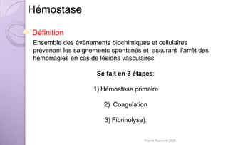 Hémostase
Définition
Ensemble des évènements biochimiques et cellulaires
prévenant les saignements spontanés et assurant l’arrêt des
hémorragies en cas de lésions vasculaires
Se fait en 3 étapes:
1) Hémostase primaire
2) Coagulation
3) Fibrinolyse).
Franck Rencurel 2020
 