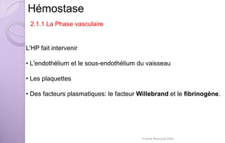 Hémostase
2.1.1 La Phase vasculaire
L'HP fait intervenir
• L'endothélium et le sous-endothélium du vaisseau
• Les plaquettes
• Des facteurs plasmatiques: le facteur Willebrand et le fibrinogène.
Franck Rencurel 2020
 