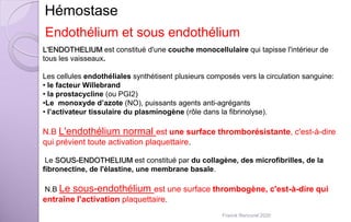 L'ENDOTHELIUM est constitué d'une couche monocellulaire qui tapisse l'intérieur de
tous les vaisseaux.
Les cellules endothéliales synthétisent plusieurs composés vers la circulation sanguine:
• le facteur Willebrand
• la prostacycline (ou PGI2)
•Le monoxyde d’azote (NO), puissants agents anti-agrégants
• l’activateur tissulaire du plasminogène (rôle dans la fibrinolyse).
N.B L'endothélium normal est une surface thromborésistante, c'est-à-dire
qui prévient toute activation plaquettaire.
Le SOUS-ENDOTHELIUM est constitué par du collagène, des microfibrilles, de la
fibronectine, de l'élastine, une membrane basale.
N.B Le sous-endothélium est une surface thrombogène, c'est-à-dire qui
entraîne l'activation plaquettaire.
Hémostase
Endothélium et sous endothélium
Franck Rencurel 2020
 