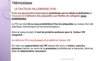 C'est une glycoprotéine plasmatique synthétisée par la cellule endothéliale et
nécessaire à l'adhésion des plaquettes aux fibrilles de collagène sous-
endothéliales.
Le FW qui s'est lié au sous-endothélium fixe les plaquettes au niveau d'un site
spécifique membranaire (cf hormone/récepteur).
Dans le sang circulant, il sert de protéine porteuse pour le facteur VIII
coagulant.
Un déficit en FW s’accompagne d’un déficit en Facteur VIII
On note une augmentation du FW chaque fois qu'il y a stress, exercice
physique intense, au cours de la grossesse (synthèse par le placenta), dans les
états de détérioration vasculaire,.
Hémostase
LE FACTEUR WILLEBRAND (FW)
Franck Rencurel 2020
 