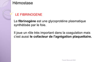 Le fibrinogène est une glycoprotéine plasmatique
synthétisée par le foie.
Il joue un rôle très important dans la coagulation mais
c’est aussi le cofacteur de l'agrégation plaquettaire.
Hémostase
LE FIBRINOGENE
Franck Rencurel 2020
 