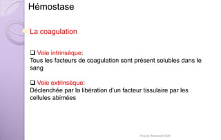 Hémostase
La coagulation
 Voie intrinsèque:
Tous les facteurs de coagulation sont présent solubles dans le
sang
 Voie extrinsèque:
Déclenchée par la libération d’un facteur tissulaire par les
cellules abimées
Franck Rencurel 2020
 