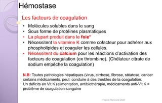 Hémostase
Les facteurs de coagulation
• Molécules solubles dans le sang
• Sous forme de protéines plasmatiques
• La plupart produit dans le foie*
• Nécessitent la vitamine K comme cofacteur pour adhérer aux
phospholipides et coaguler les cellules.
• Nécessitent du calcium pour les réactions d’activation des
facteurs de coagulation (ex thrombine). (Chélateur citrate de
sodium empêche la coagulation)
N.B: Toutes pathologies hépatiques (virus, cirrhose, fibrose, stéatose, cancer
certains médicaments, peut conduire à des troubles de la coagulation.
Un déficits en Vit K (alimentation, antibiothérapie, médicaments anti-Vit K =
problème de coagulation sanguine
Franck Rencurel 2020
 