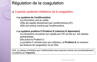 Régulation de la coagulation
 2 grands systèmes inhibiteurs de la coagulation:
Le système de l’antithrombine
La thrombine sort du caillot
Elle est captée directement par l’antithrombine (AT)
Elle est rendue inactive par l’antithrombine
Le système protéine C-Protéine S (vitamine K dépendant)
La thrombine circulante non captée par l’AT se fixe sur les cellules
endothéliales.
Elle active la Protéine C
La protéine C activée avec son cofacteur, la Protéine S va inactiver
les facteurs de coagulation Va et VIIIa
N.B La vitesse d’inhibition par l’antithrombine des enzymes activés est considérablement
accélérée par l’héparine.
Franck Rencurel 2020
 
