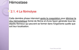 Hémostase
2.1. 4 La fibrinolyse
Cette dernière phase intervient après la coagulation pour éliminer le
clou hémostatique formé de fibrine et d'une façon générale tous les
dépôts fibrineux qui peuvent se former dans l'organisme quelle que
soit leur localisation.
Franck Rencurel 2020
 