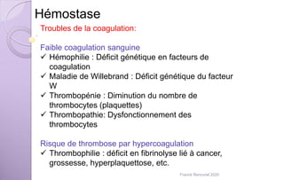 Hémostase
Troubles de la coagulation:
Faible coagulation sanguine
 Hémophilie : Déficit génétique en facteurs de
coagulation
 Maladie de Willebrand : Déficit génétique du facteur
W
 Thrombopénie : Diminution du nombre de
thrombocytes (plaquettes)
 Thrombopathie: Dysfonctionnement des
thrombocytes
Risque de thrombose par hypercoagulation
 Thrombophilie : déficit en fibrinolyse lié à cancer,
grossesse, hyperplaquettose, etc.
Franck Rencurel 2020
 